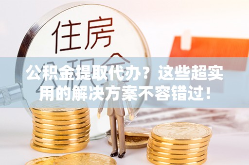 周村公积金提取代办？这些超实用的解决方案不容错过！