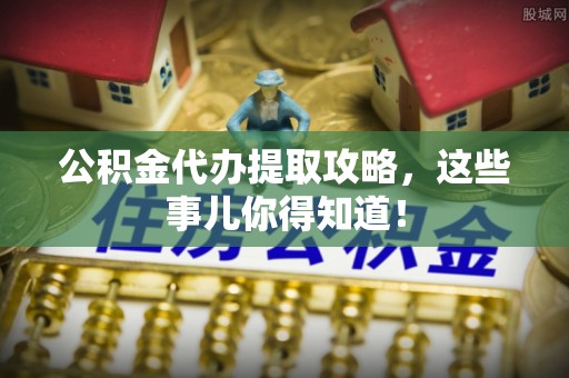 周村公积金代办提取攻略，这些事儿你得知道！