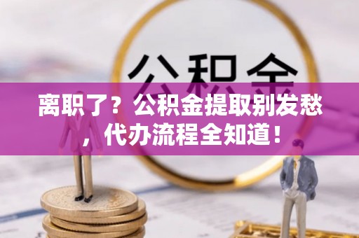 周村离职了？公积金提取别发愁，代办流程全知道！