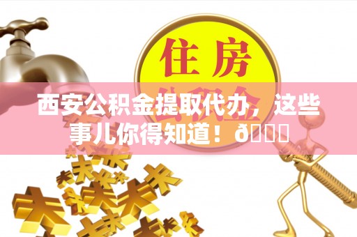 周村西安公积金提取代办，这些事儿你得知道！😎