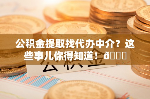 周村公积金提取找代办中介？这些事儿你得知道！😎