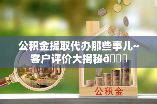 周村公积金提取代办那些事儿~客户评价大揭秘😎