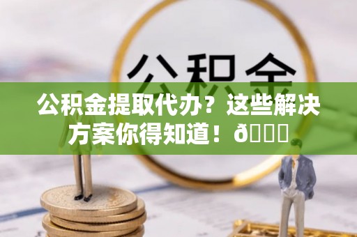 周村公积金提取代办？这些解决方案你得知道！😎
