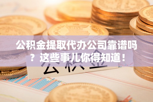 周村公积金提取代办公司靠谱吗？这些事儿你得知道！
