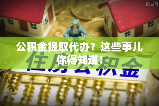 周村公积金提取代办？这些事儿你得知道！