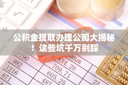 周村公积金提取办理公司大揭秘！这些坑千万别踩