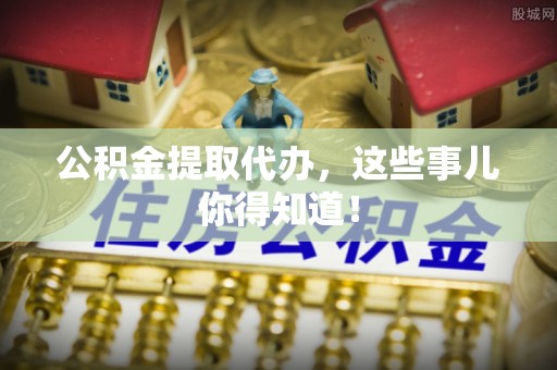 周村公积金提取代办，这些事儿你得知道！
