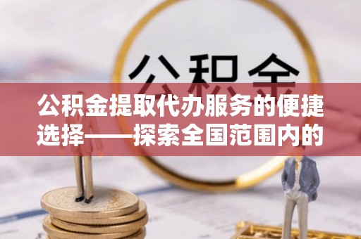 周村公积金提取代办服务的便捷选择——探索全国范围内的优质服务提供商