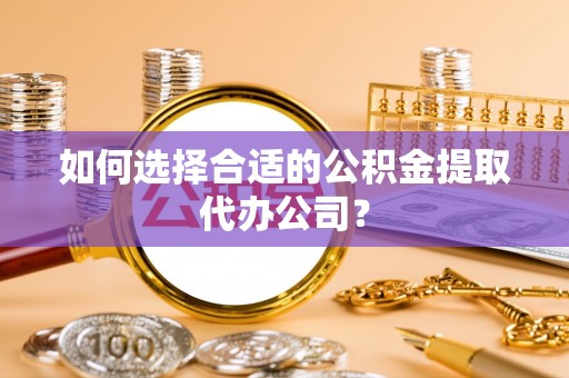 周村如何选择合适的公积金提取代办公司？