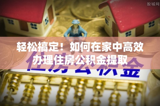 周村轻松搞定！如何在家中高效办理住房公积金提取