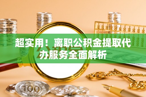 周村超实用！离职公积金提取代办服务全面解析