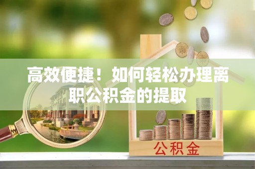 周村高效便捷！如何轻松办理离职公积金的提取
