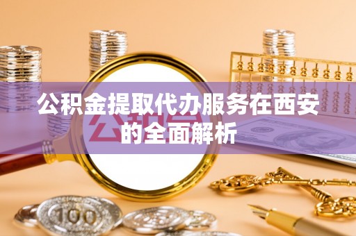 周村公积金提取代办服务在西安的全面解析