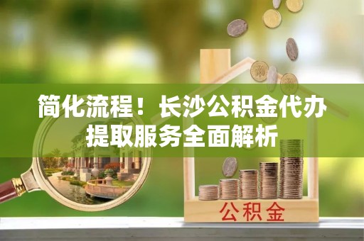 周村简化流程！长沙公积金代办提取服务全面解析