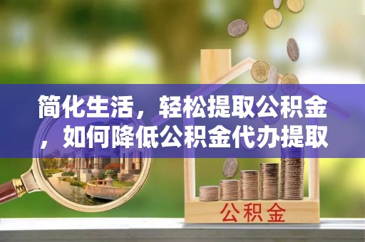 周村简化生活，轻松提取公积金，如何降低公积金代办提取的费用？