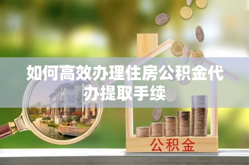 周村如何高效办理住房公积金代办提取手续