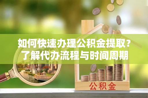 周村如何快速办理公积金提取？了解代办流程与时间周期