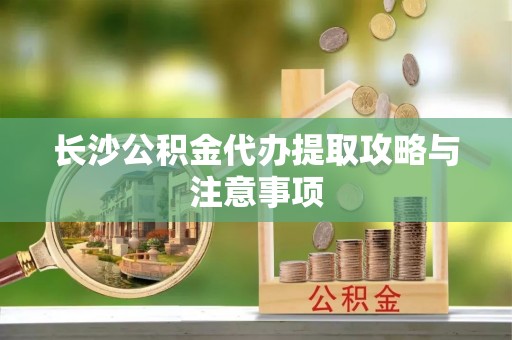 周村长沙公积金代办提取攻略与注意事项