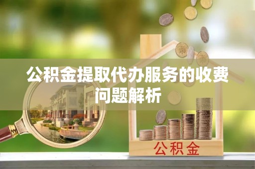 周村公积金提取代办服务的收费问题解析