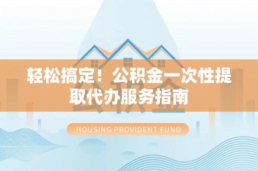 周村轻松搞定！公积金一次性提取代办服务指南