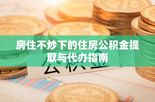 周村房住不炒下的住房公积金提取与代办指南