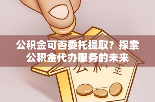 周村公积金可否委托提取？探索公积金代办服务的未来