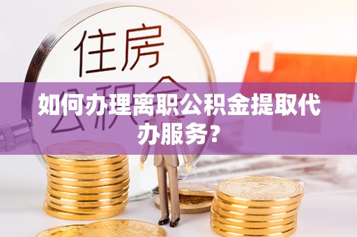 周村如何办理离职公积金提取代办服务？