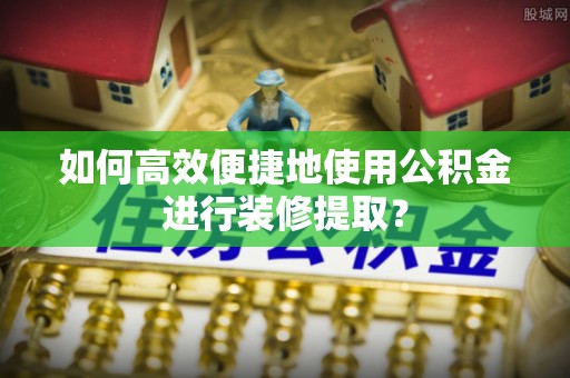 周村如何高效便捷地使用公积金进行装修提取？
