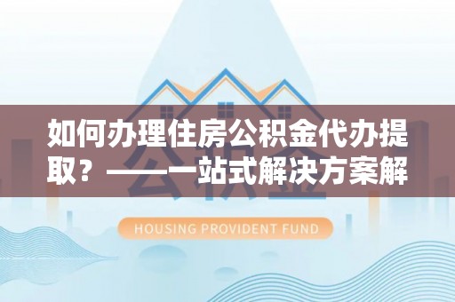 周村如何办理住房公积金代办提取？——一站式解决方案解析