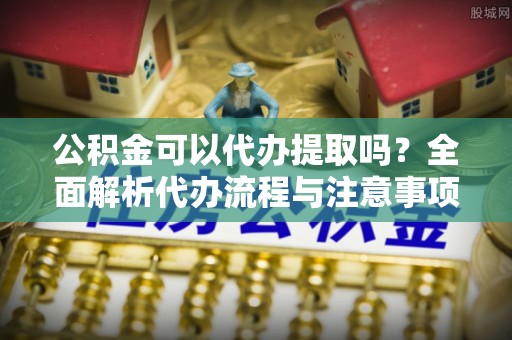 周村公积金可以代办提取吗？全面解析代办流程与注意事项