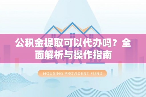 周村公积金提取可以代办吗？全面解析与操作指南