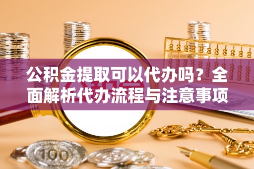 周村公积金提取可以代办吗？全面解析代办流程与注意事项