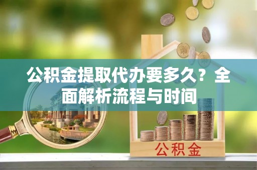 周村公积金提取代办要多久？全面解析流程与时间