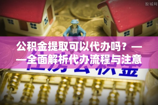 周村公积金提取可以代办吗？——全面解析代办流程与注意事项